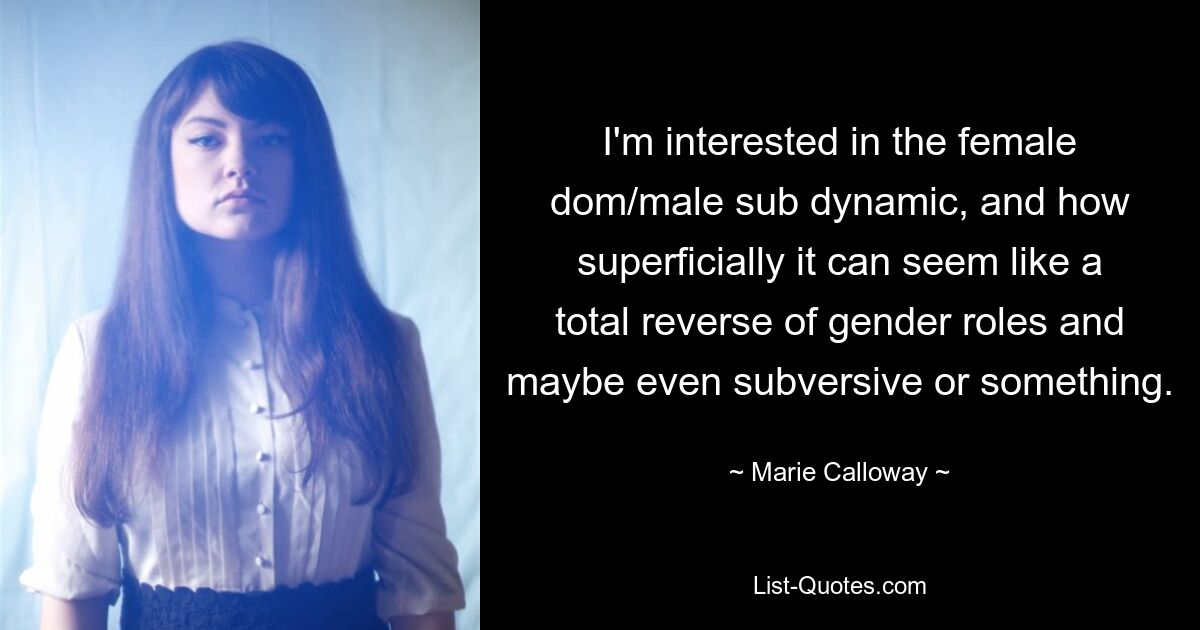 I'm interested in the female dom/male sub dynamic, and how superficially it can seem like a total reverse of gender roles and maybe even subversive or something. — © Marie Calloway