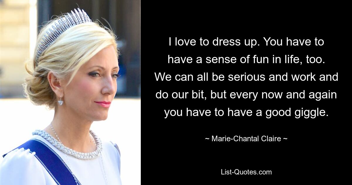 I love to dress up. You have to have a sense of fun in life, too. We can all be serious and work and do our bit, but every now and again you have to have a good giggle. — © Marie-Chantal Claire