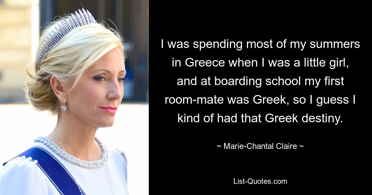 I was spending most of my summers in Greece when I was a little girl, and at boarding school my first room-mate was Greek, so I guess I kind of had that Greek destiny. — © Marie-Chantal Claire