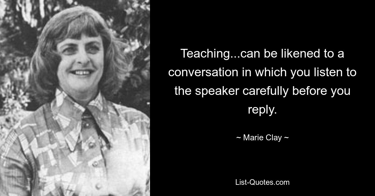 Teaching...can be likened to a conversation in which you listen to the speaker carefully before you reply. — © Marie Clay