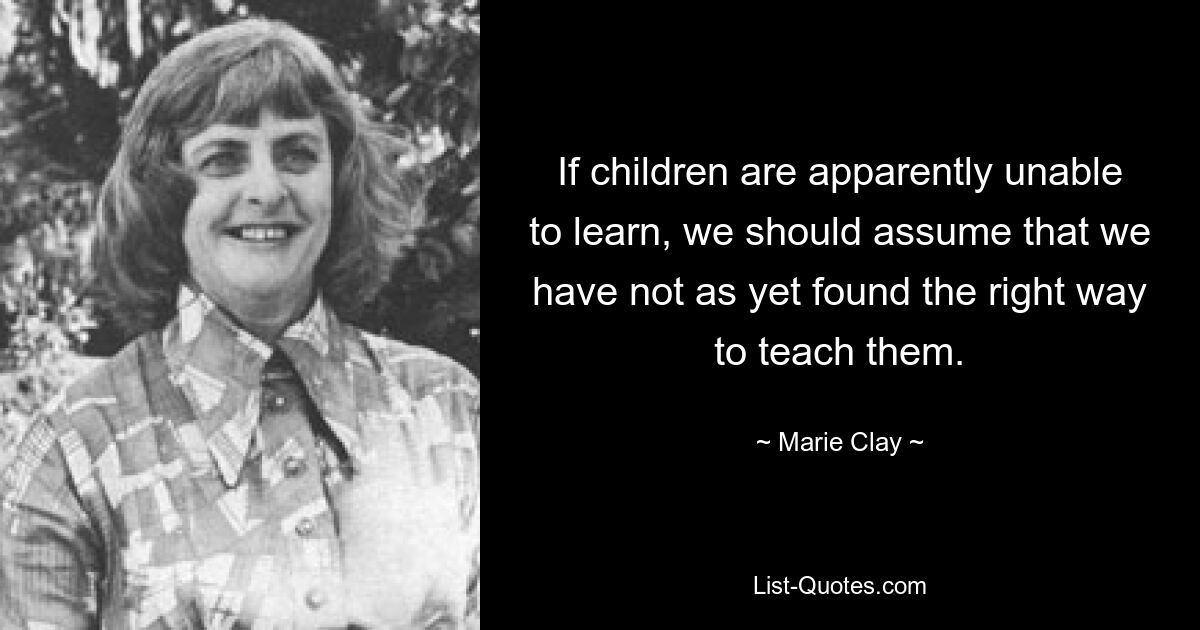 If children are apparently unable to learn, we should assume that we have not as yet found the right way to teach them. — © Marie Clay