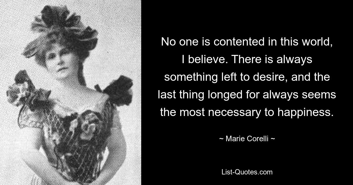 No one is contented in this world, I believe. There is always something left to desire, and the last thing longed for always seems the most necessary to happiness. — © Marie Corelli