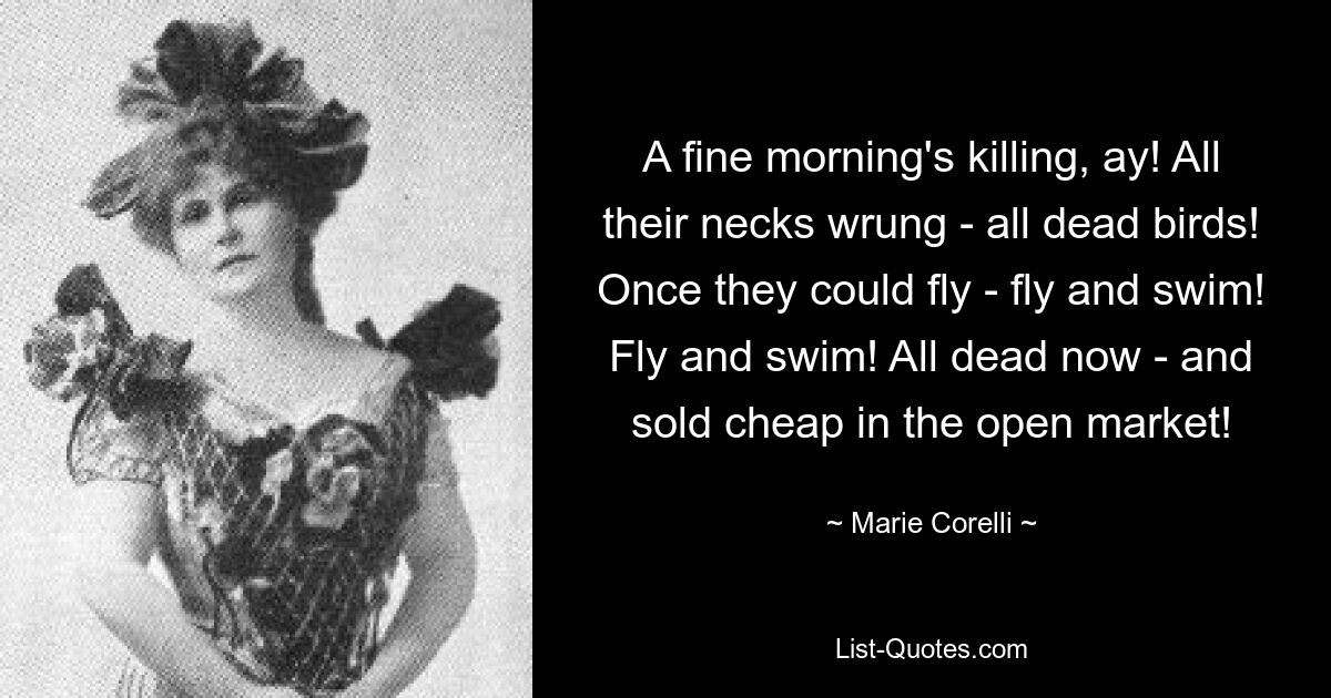 A fine morning's killing, ay! All their necks wrung - all dead birds! Once they could fly - fly and swim! Fly and swim! All dead now - and sold cheap in the open market! — © Marie Corelli