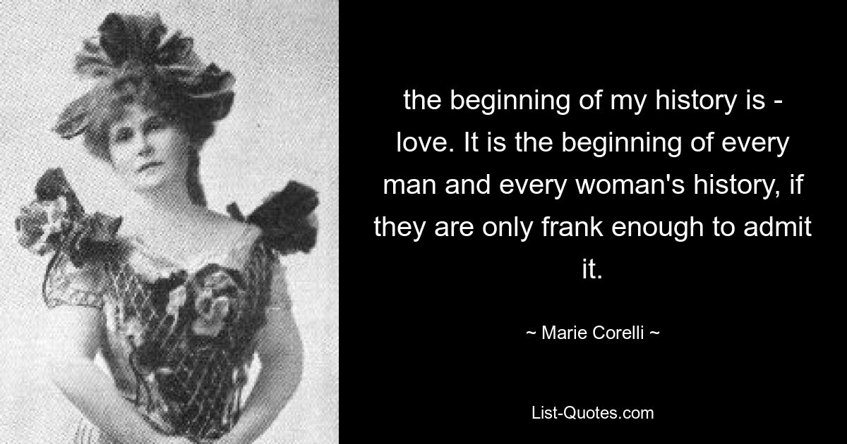 the beginning of my history is - love. It is the beginning of every man and every woman's history, if they are only frank enough to admit it. — © Marie Corelli