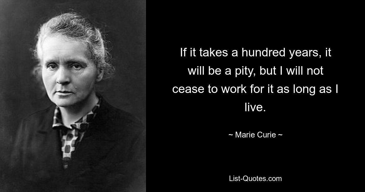 If it takes a hundred years, it will be a pity, but I will not cease to work for it as long as I live. — © Marie Curie