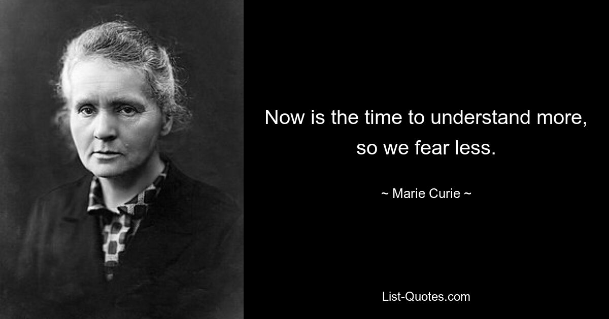 Now is the time to understand more, so we fear less. — © Marie Curie