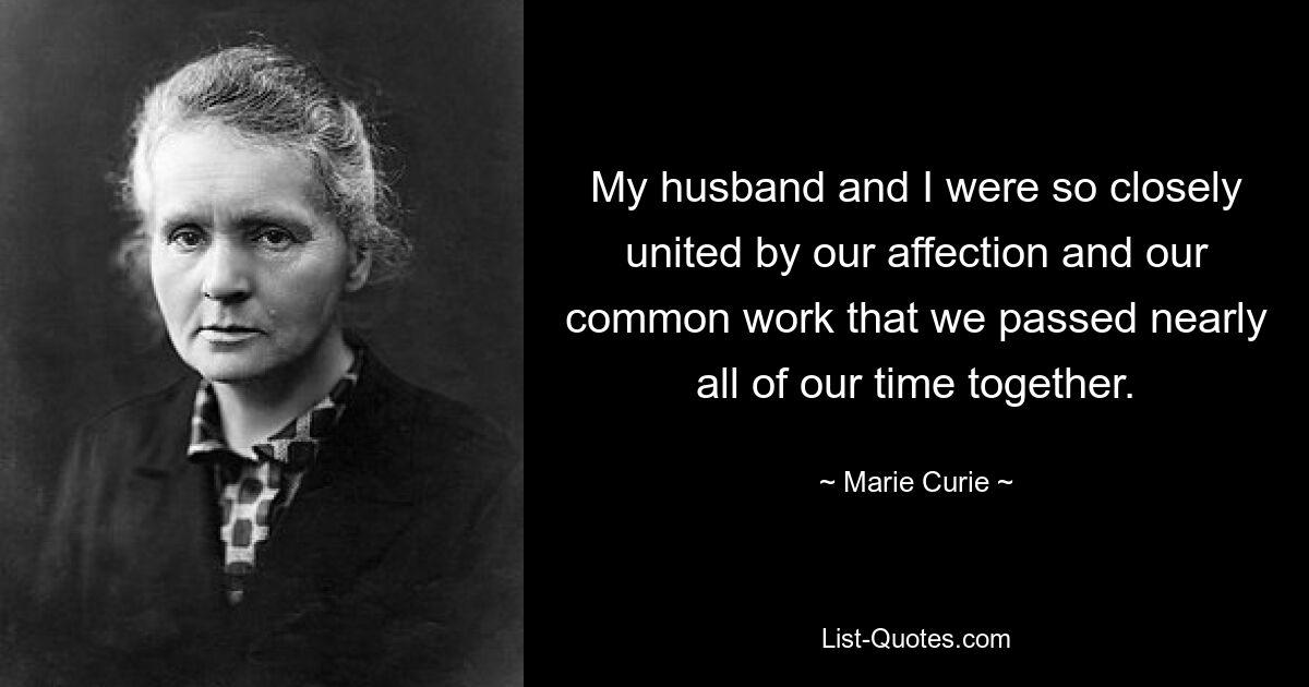 My husband and I were so closely united by our affection and our common work that we passed nearly all of our time together. — © Marie Curie