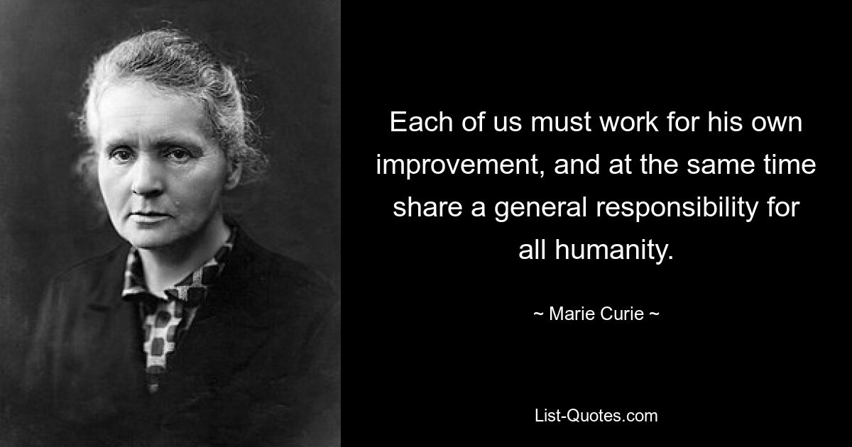 Each of us must work for his own improvement, and at the same time share a general responsibility for all humanity. — © Marie Curie