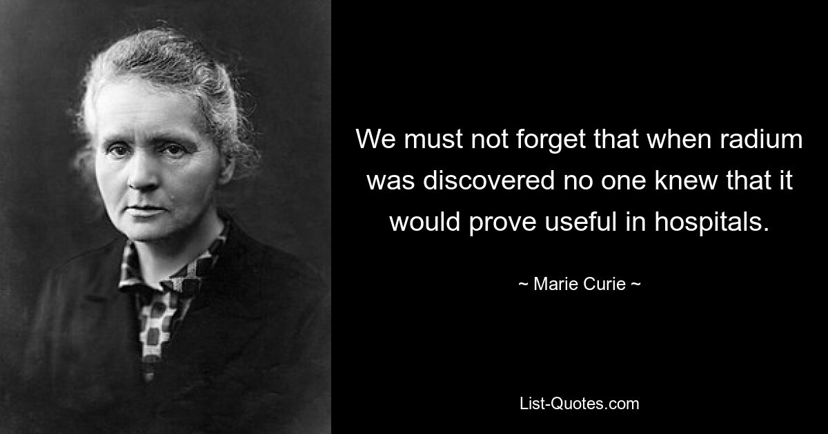 We must not forget that when radium was discovered no one knew that it would prove useful in hospitals. — © Marie Curie