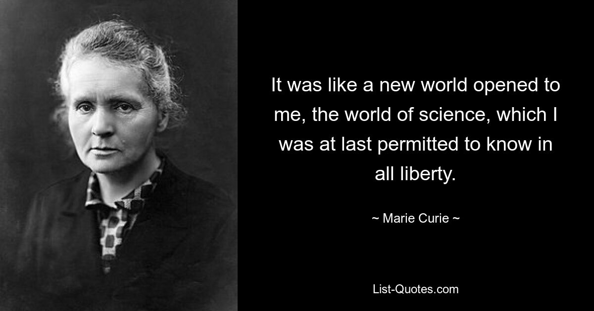 It was like a new world opened to me, the world of science, which I was at last permitted to know in all liberty. — © Marie Curie