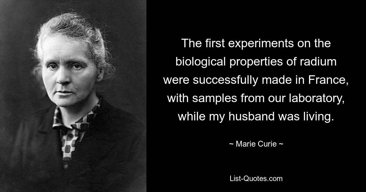 The first experiments on the biological properties of radium were successfully made in France, with samples from our laboratory, while my husband was living. — © Marie Curie