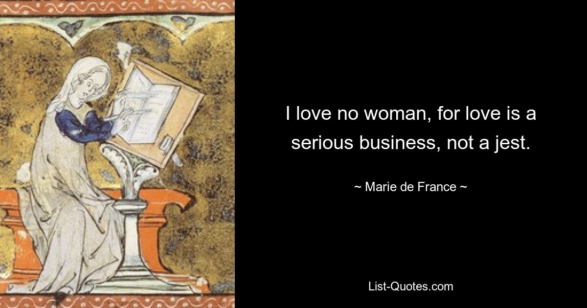 I love no woman, for love is a serious business, not a jest. — © Marie de France