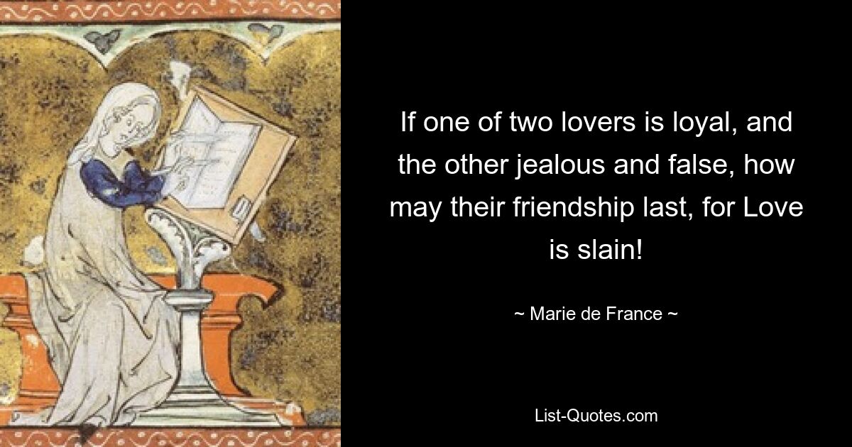 If one of two lovers is loyal, and the other jealous and false, how may their friendship last, for Love is slain! — © Marie de France