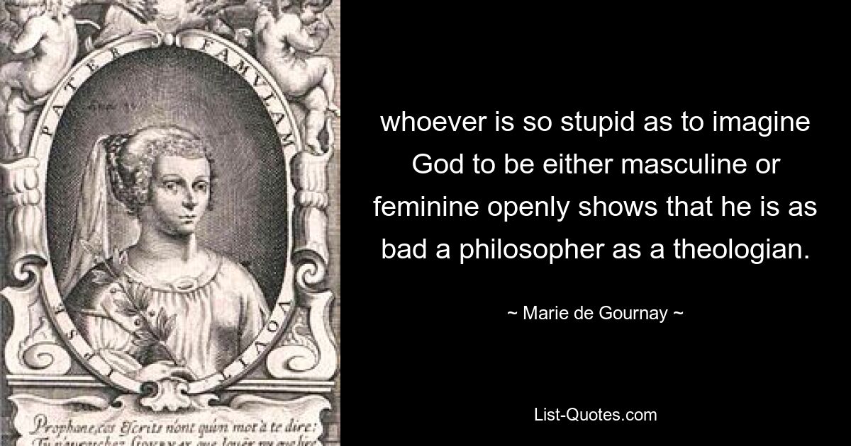 whoever is so stupid as to imagine God to be either masculine or feminine openly shows that he is as bad a philosopher as a theologian. — © Marie de Gournay