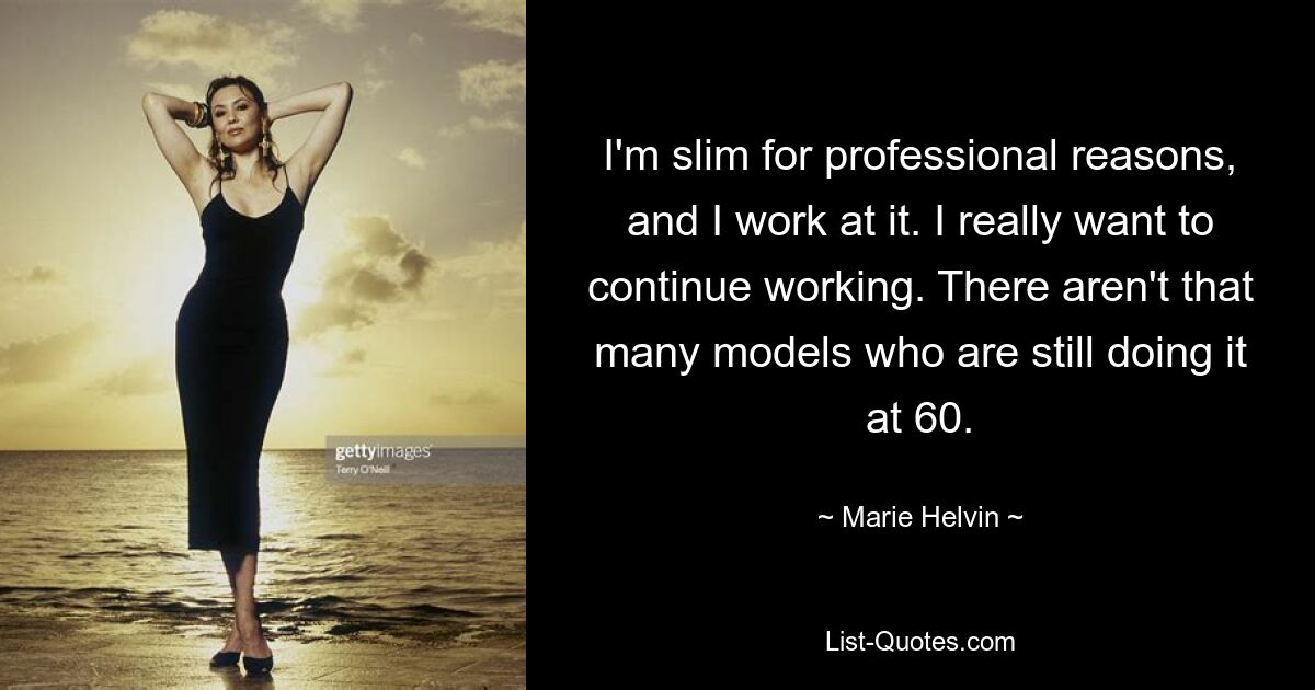 I'm slim for professional reasons, and I work at it. I really want to continue working. There aren't that many models who are still doing it at 60. — © Marie Helvin