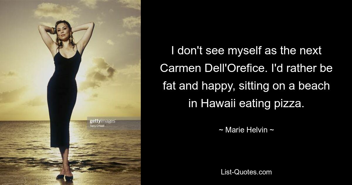 I don't see myself as the next Carmen Dell'Orefice. I'd rather be fat and happy, sitting on a beach in Hawaii eating pizza. — © Marie Helvin