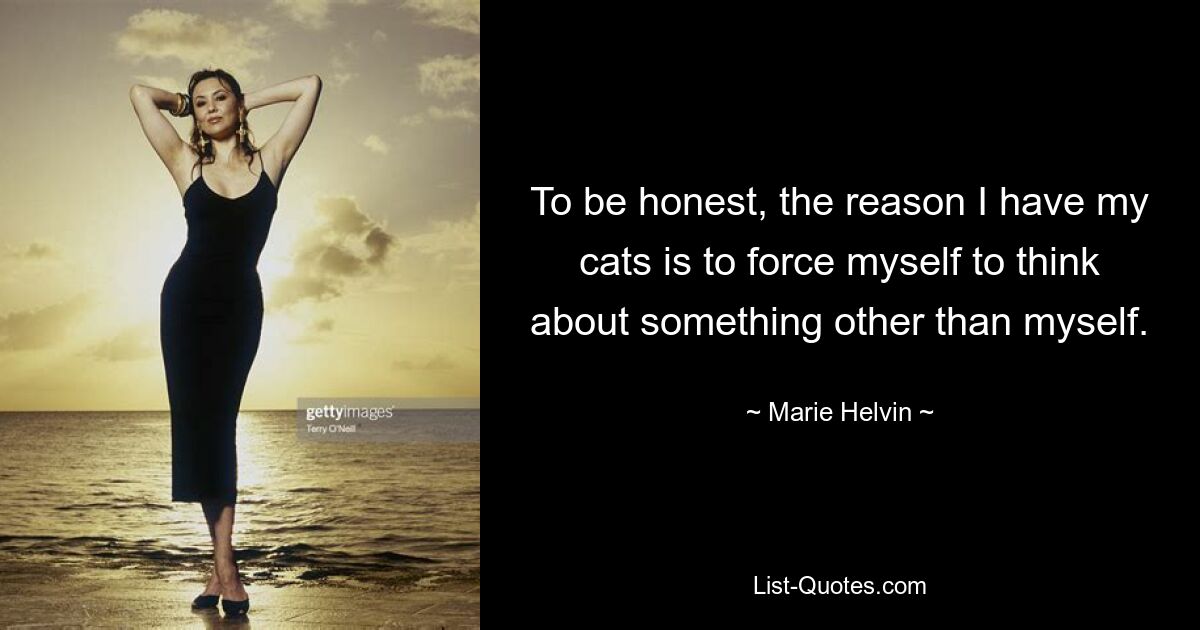 To be honest, the reason I have my cats is to force myself to think about something other than myself. — © Marie Helvin