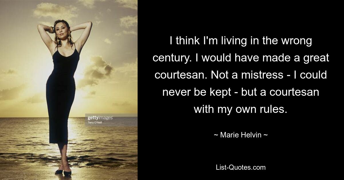 I think I'm living in the wrong century. I would have made a great courtesan. Not a mistress - I could never be kept - but a courtesan with my own rules. — © Marie Helvin