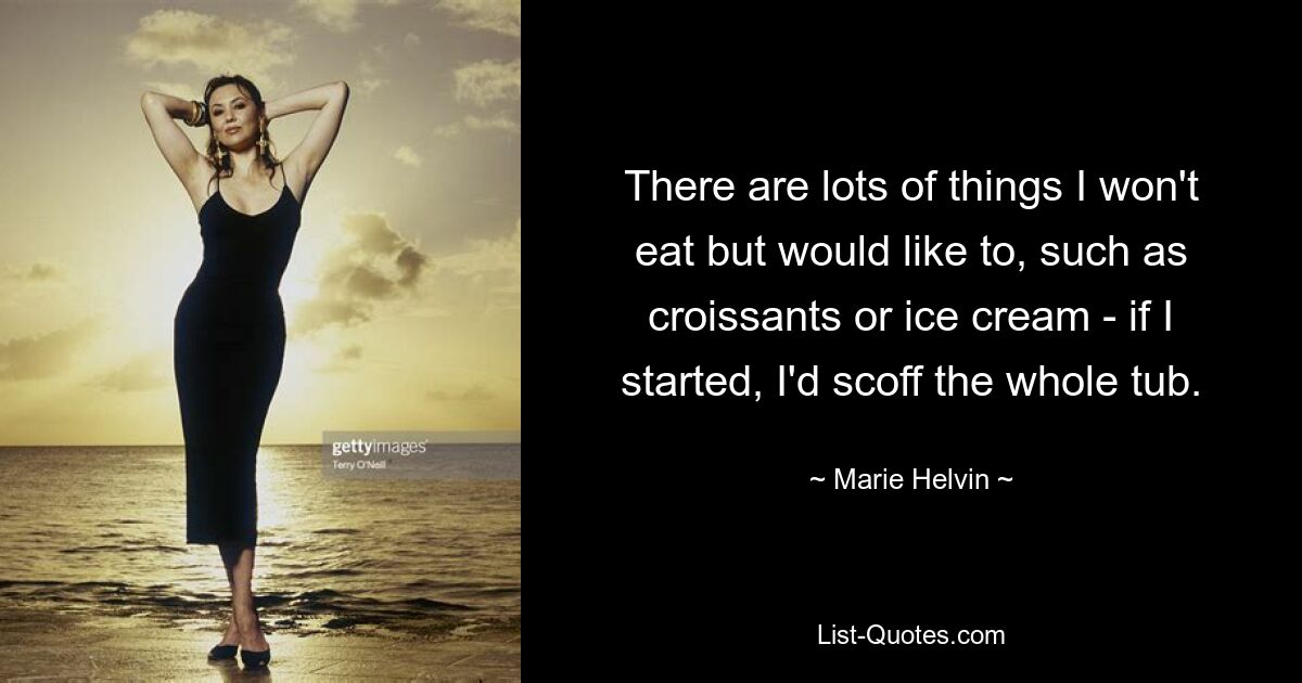 There are lots of things I won't eat but would like to, such as croissants or ice cream - if I started, I'd scoff the whole tub. — © Marie Helvin