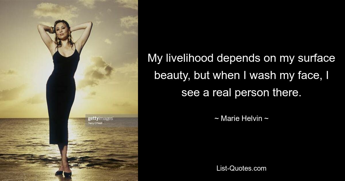 My livelihood depends on my surface beauty, but when I wash my face, I see a real person there. — © Marie Helvin