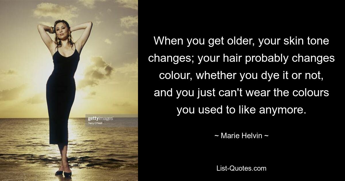 When you get older, your skin tone changes; your hair probably changes colour, whether you dye it or not, and you just can't wear the colours you used to like anymore. — © Marie Helvin