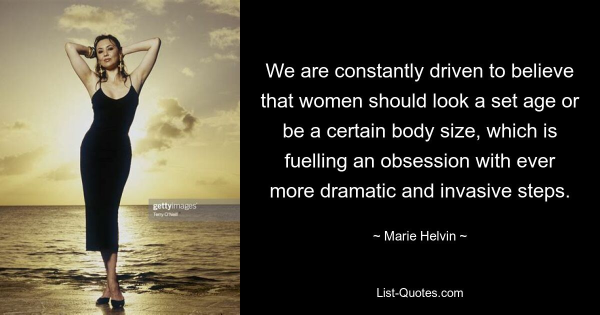 We are constantly driven to believe that women should look a set age or be a certain body size, which is fuelling an obsession with ever more dramatic and invasive steps. — © Marie Helvin