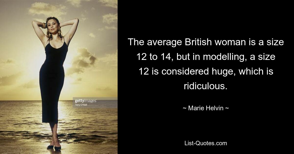 The average British woman is a size 12 to 14, but in modelling, a size 12 is considered huge, which is ridiculous. — © Marie Helvin