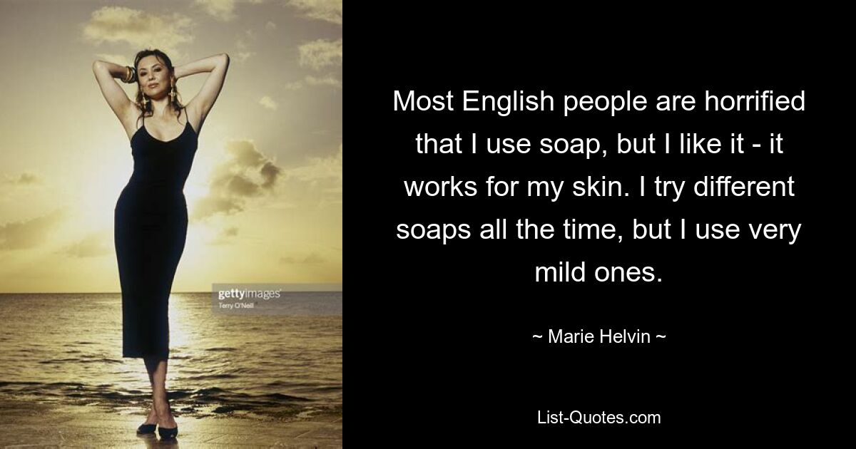 Most English people are horrified that I use soap, but I like it - it works for my skin. I try different soaps all the time, but I use very mild ones. — © Marie Helvin