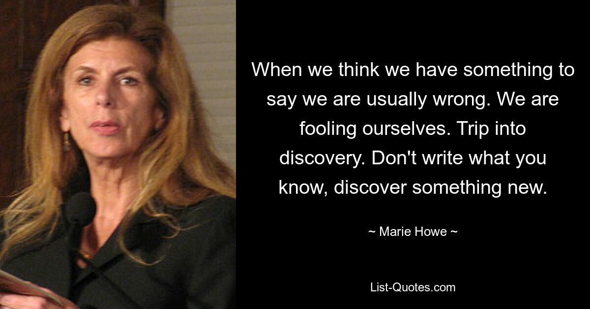 When we think we have something to say we are usually wrong. We are fooling ourselves. Trip into discovery. Don't write what you know, discover something new. — © Marie Howe