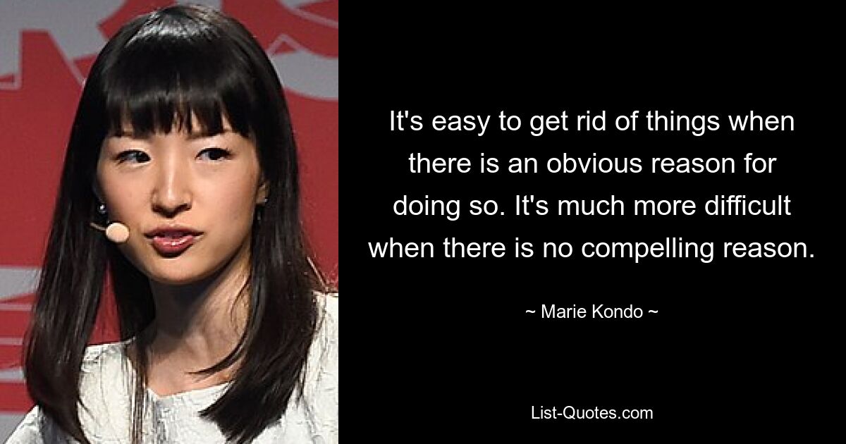 It's easy to get rid of things when there is an obvious reason for doing so. It's much more difficult when there is no compelling reason. — © Marie Kondo