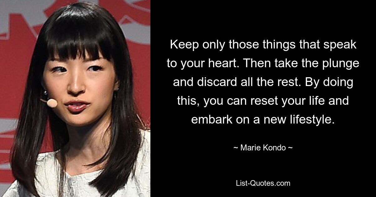 Keep only those things that speak to your heart. Then take the plunge and discard all the rest. By doing this, you can reset your life and embark on a new lifestyle. — © Marie Kondo