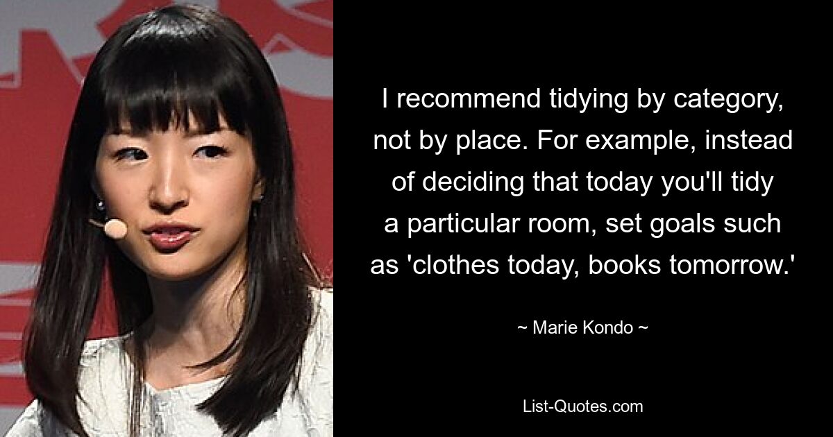 I recommend tidying by category, not by place. For example, instead of deciding that today you'll tidy a particular room, set goals such as 'clothes today, books tomorrow.' — © Marie Kondo