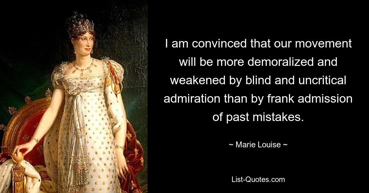 I am convinced that our movement will be more demoralized and weakened by blind and uncritical admiration than by frank admission of past mistakes. — © Marie Louise