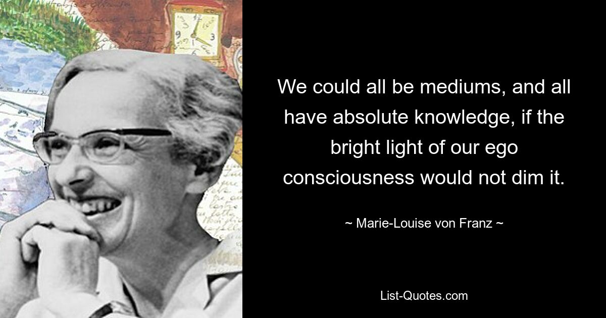 We could all be mediums, and all have absolute knowledge, if the bright light of our ego consciousness would not dim it. — © Marie-Louise von Franz