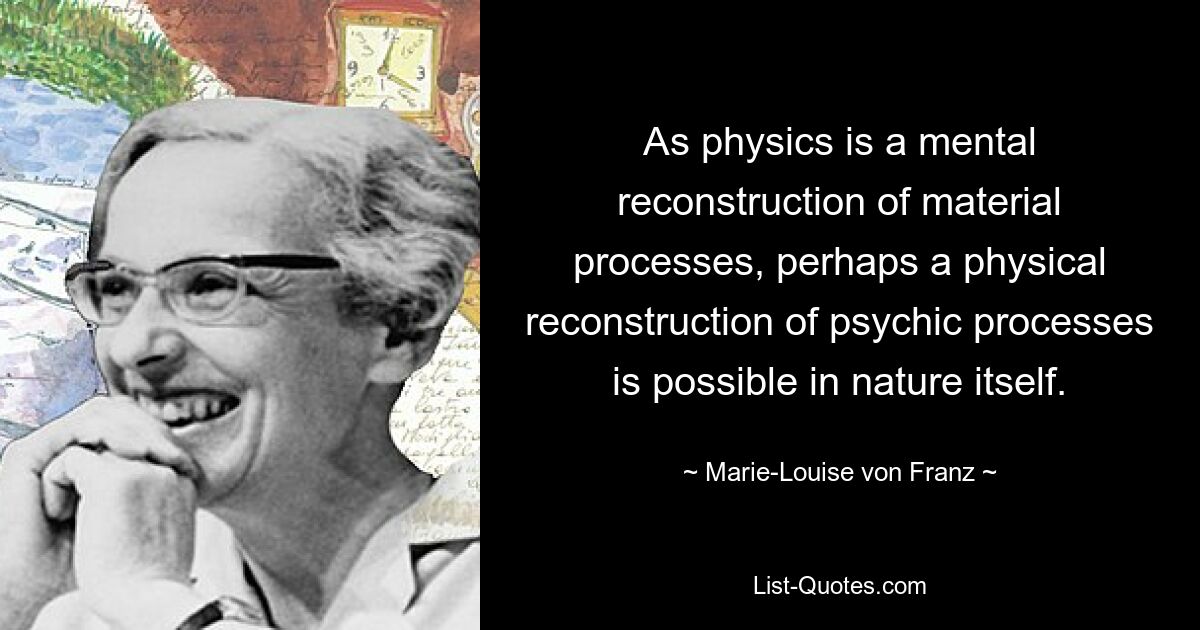 As physics is a mental reconstruction of material processes, perhaps a physical reconstruction of psychic processes is possible in nature itself. — © Marie-Louise von Franz