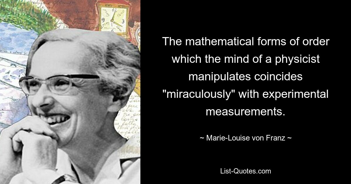 The mathematical forms of order which the mind of a physicist manipulates coincides "miraculously" with experimental measurements. — © Marie-Louise von Franz