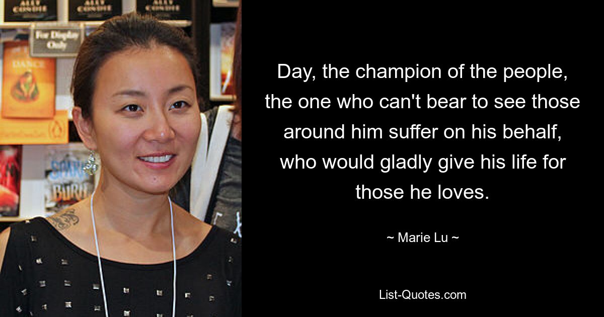 Day, the champion of the people, the one who can't bear to see those around him suffer on his behalf, who would gladly give his life for those he loves. — © Marie Lu