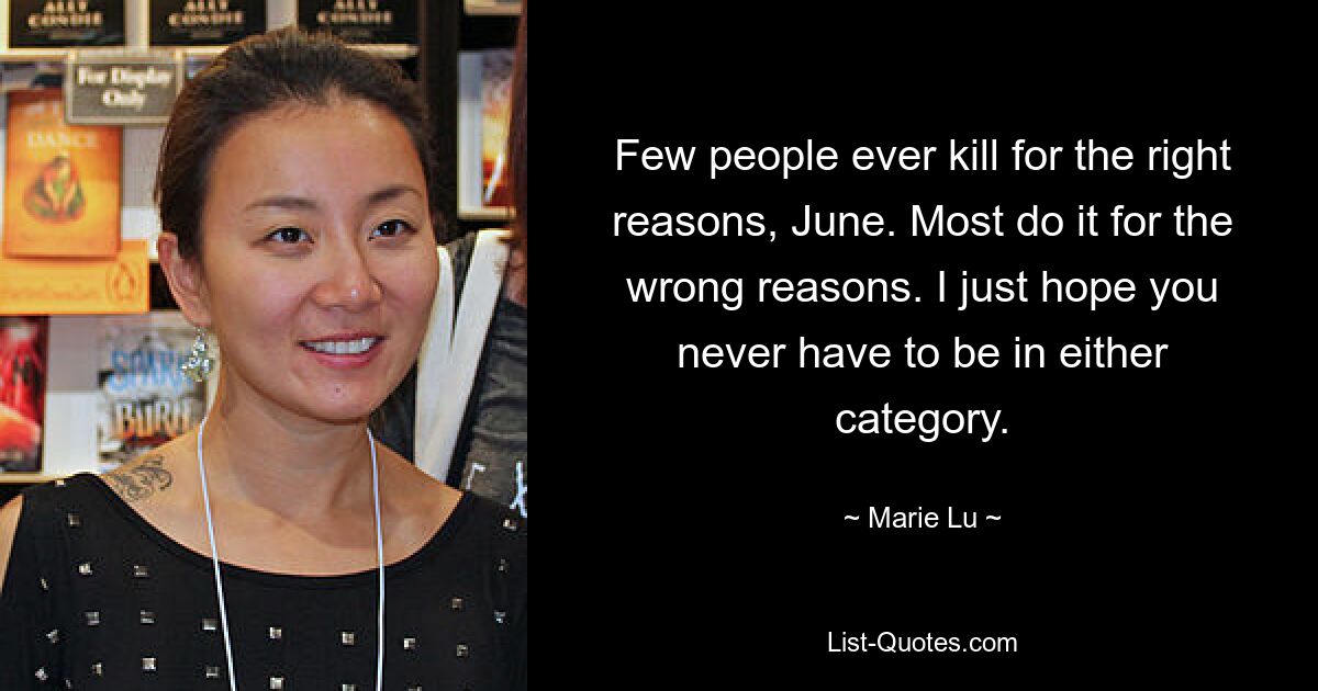 Few people ever kill for the right reasons, June. Most do it for the wrong reasons. I just hope you never have to be in either category. — © Marie Lu