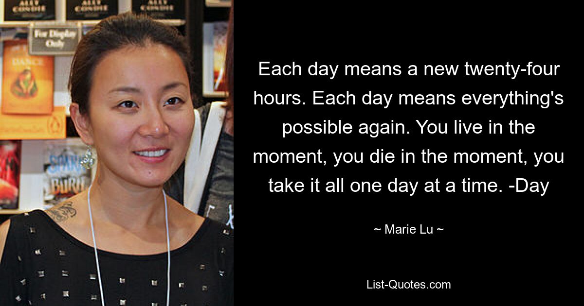 Each day means a new twenty-four hours. Each day means everything's possible again. You live in the moment, you die in the moment, you take it all one day at a time. -Day — © Marie Lu