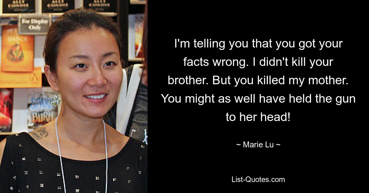 I'm telling you that you got your facts wrong. I didn't kill your brother. But you killed my mother. You might as well have held the gun to her head! — © Marie Lu