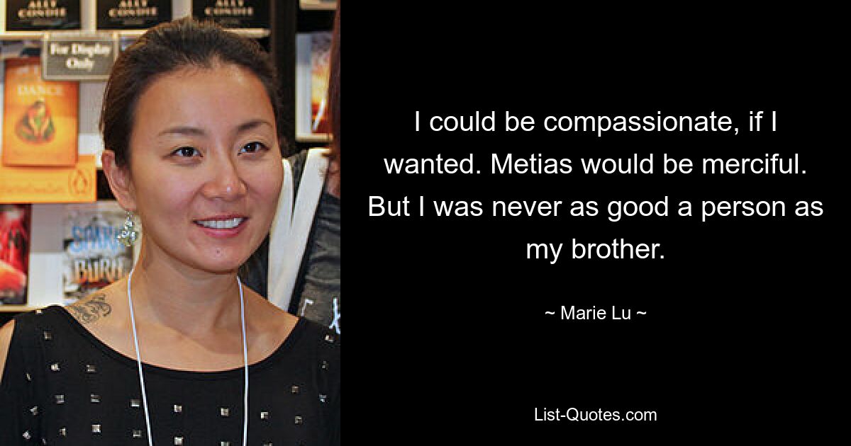 I could be compassionate, if I wanted. Metias would be merciful. But I was never as good a person as my brother. — © Marie Lu