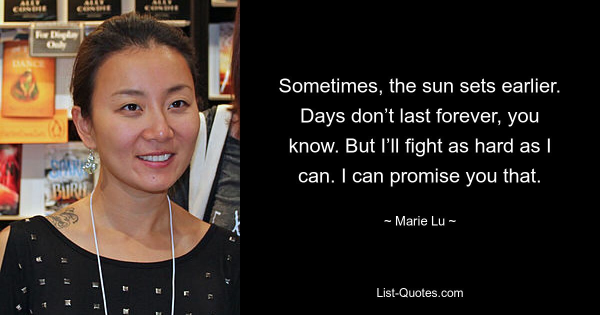 Sometimes, the sun sets earlier. Days don’t last forever, you know. But I’ll fight as hard as I can. I can promise you that. — © Marie Lu