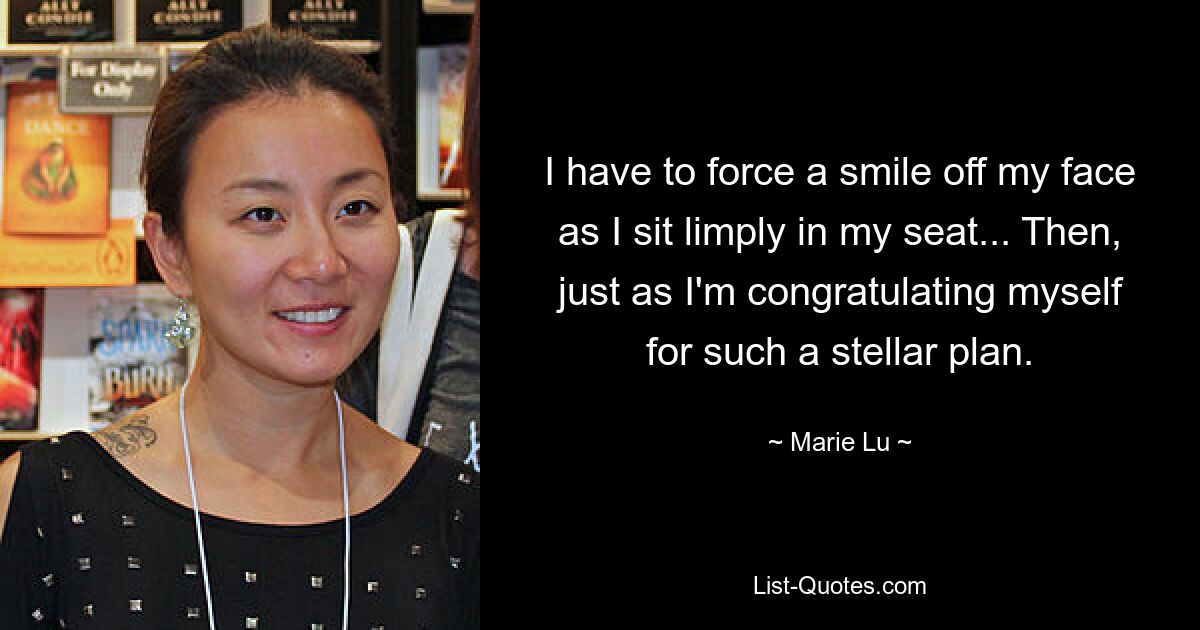 I have to force a smile off my face as I sit limply in my seat... Then, just as I'm congratulating myself for such a stellar plan. — © Marie Lu