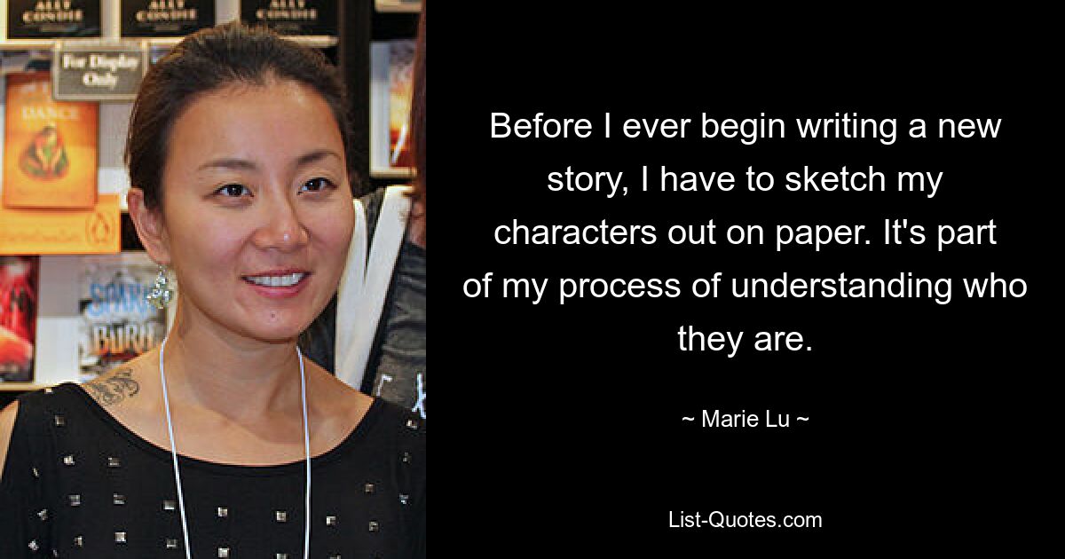 Before I ever begin writing a new story, I have to sketch my characters out on paper. It's part of my process of understanding who they are. — © Marie Lu