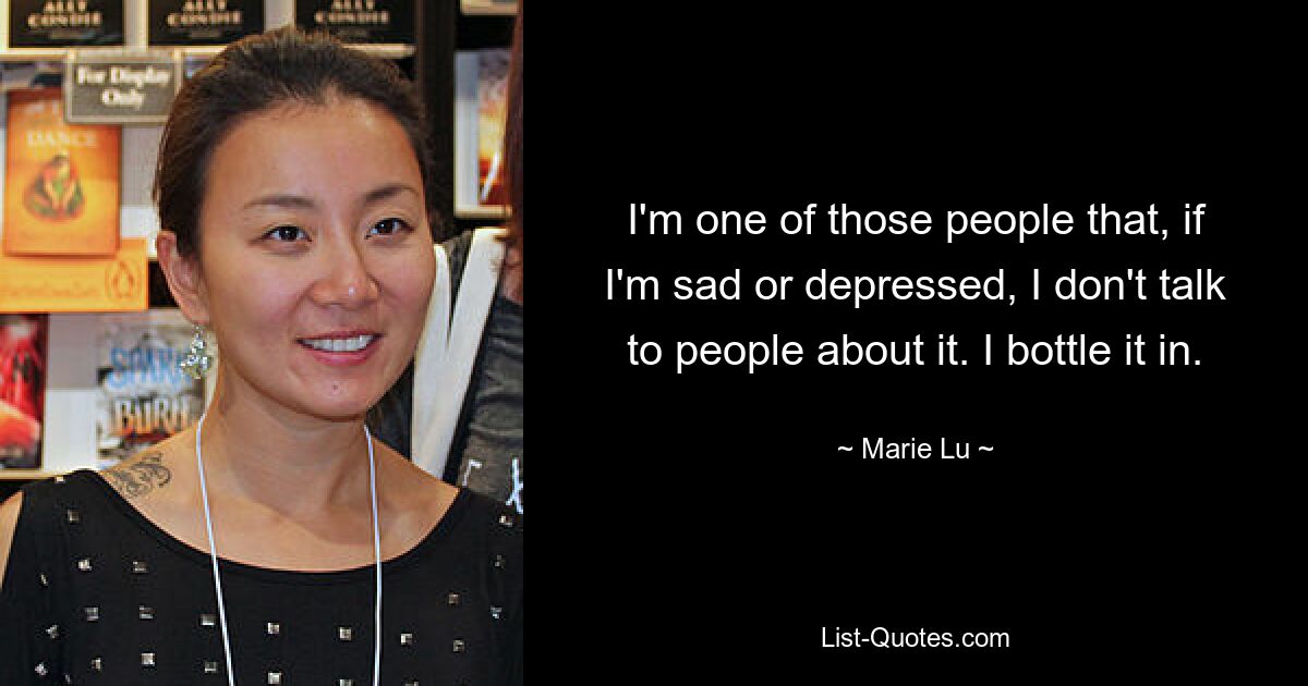 I'm one of those people that, if I'm sad or depressed, I don't talk to people about it. I bottle it in. — © Marie Lu