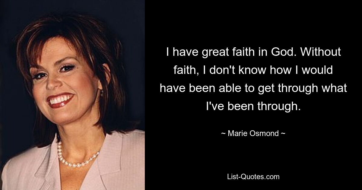 I have great faith in God. Without faith, I don't know how I would have been able to get through what I've been through. — © Marie Osmond