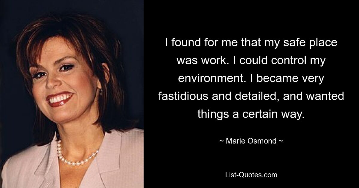 I found for me that my safe place was work. I could control my environment. I became very fastidious and detailed, and wanted things a certain way. — © Marie Osmond