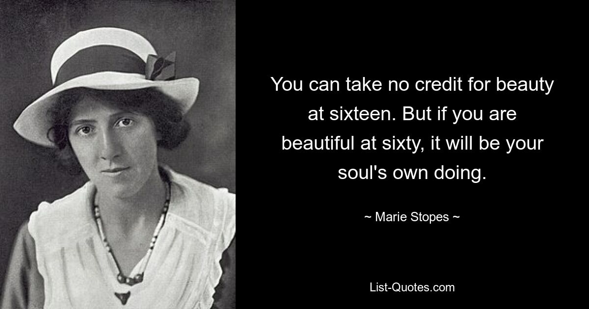 You can take no credit for beauty at sixteen. But if you are beautiful at sixty, it will be your soul's own doing. — © Marie Stopes