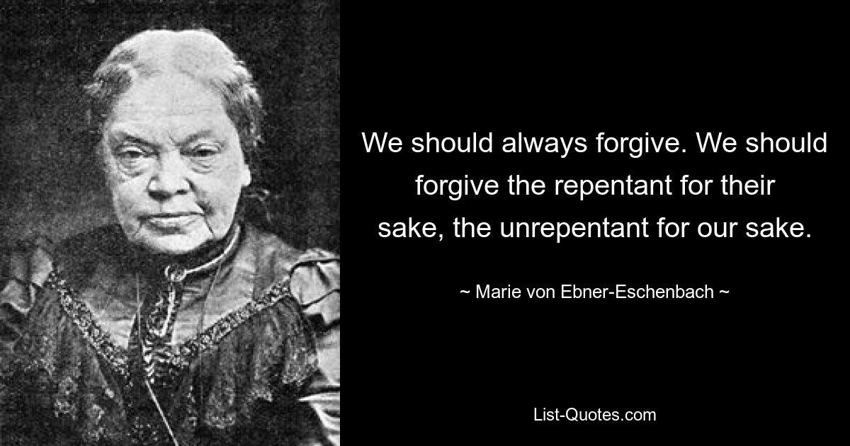 We should always forgive. We should forgive the repentant for their sake, the unrepentant for our sake. — © Marie von Ebner-Eschenbach