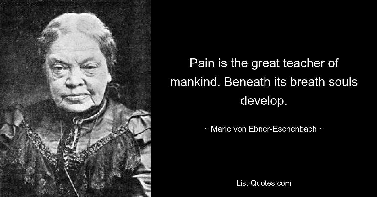 Pain is the great teacher of mankind. Beneath its breath souls develop. — © Marie von Ebner-Eschenbach